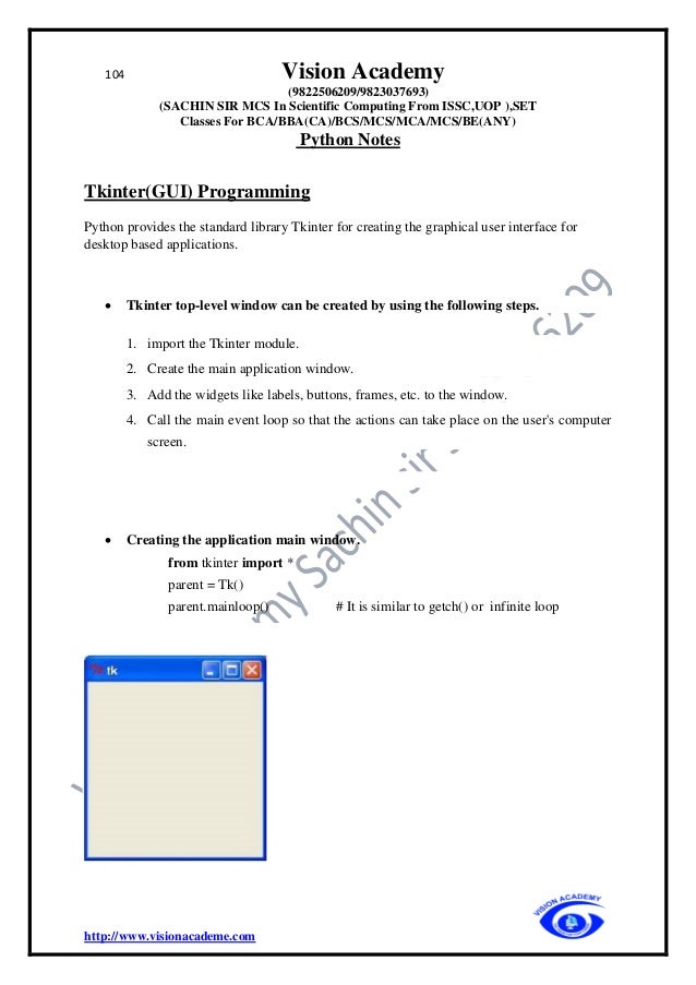 104 Vision Academy
(9822506209/9823037693)
(SACHIN SIR MCS In Scientific Computing From ISSC,UOP ),SET
Classes For BCA/BBA(CA)/BCS/MCS/MCA/MCS/BE(ANY)
Python Notes
http://www.visionacademe.com
Tkinter(GUI) Programming
Python provides the standard library Tkinter for creating the graphical user interface for
desktop based applications.
• Tkinter top-level window can be created by using the following steps.
1. import the Tkinter module.
2. Create the main application window.
3. Add the widgets like labels, buttons, frames, etc. to the window.
4. Call the main event loop so that the actions can take place on the user's computer
screen.
• Creating the application main window.
from tkinter import *
parent = Tk()
parent.mainloop() # It is similar to getch() or infinite loop
 