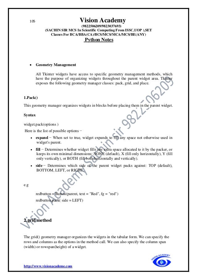 105 Vision Academy
(9822506209/9823037693)
(SACHIN SIR MCS In Scientific Computing From ISSC,UOP ),SET
Classes For BCA/BBA(CA)/BCS/MCS/MCA/MCS/BE(ANY)
Python Notes
http://www.visionacademe.com
• Geometry Management
All Tkinter widgets have access to specific geometry management methods, which
have the purpose of organizing widgets throughout the parent widget area. Tkinter
exposes the following geometry manager classes: pack, grid, and place.
1.Pack()
This geometry manager organizes widgets in blocks before placing them in the parent widget.
Syntax
widget.pack(options )
Here is the list of possible options −
• expand − When set to true, widget expands to fill any space not otherwise used in
widget's parent.
• fill − Determines whether widget fills any extra space allocated to it by the packer, or
keeps its own minimal dimensions: NONE (default), X (fill only horizontally), Y (fill
only vertically), or BOTH (fill both horizontally and vertically).
• side − Determines which side of the parent widget packs against: TOP (default),
BOTTOM, LEFT, or RIGHT.
e.g
redbutton = Button(parent, text = "Red", fg = "red")
redbutton.pack( side = LEFT)
2.grid method
The grid() geometry manager organizes the widgets in the tabular form. We can specify the
rows and columns as the options in the method call. We can also specify the column span
(width) or rowspan(height) of a widget.
 