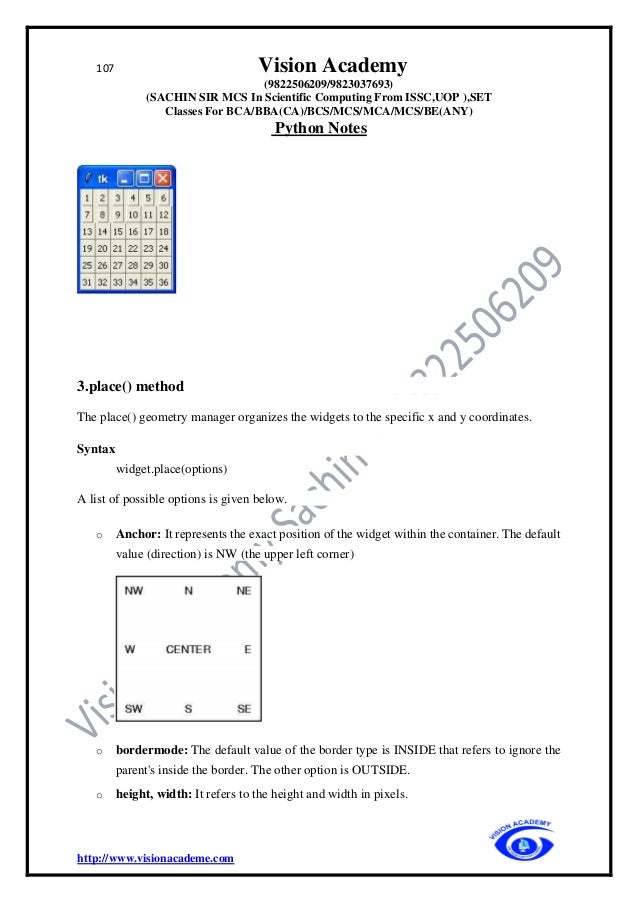 107 Vision Academy
(9822506209/9823037693)
(SACHIN SIR MCS In Scientific Computing From ISSC,UOP ),SET
Classes For BCA/BBA(CA)/BCS/MCS/MCA/MCS/BE(ANY)
Python Notes
http://www.visionacademe.com
3.place() method
The place() geometry manager organizes the widgets to the specific x and y coordinates.
Syntax
widget.place(options)
A list of possible options is given below.
o Anchor: It represents the exact position of the widget within the container. The default
value (direction) is NW (the upper left corner)
o bordermode: The default value of the border type is INSIDE that refers to ignore the
parent's inside the border. The other option is OUTSIDE.
o height, width: It refers to the height and width in pixels.
 
