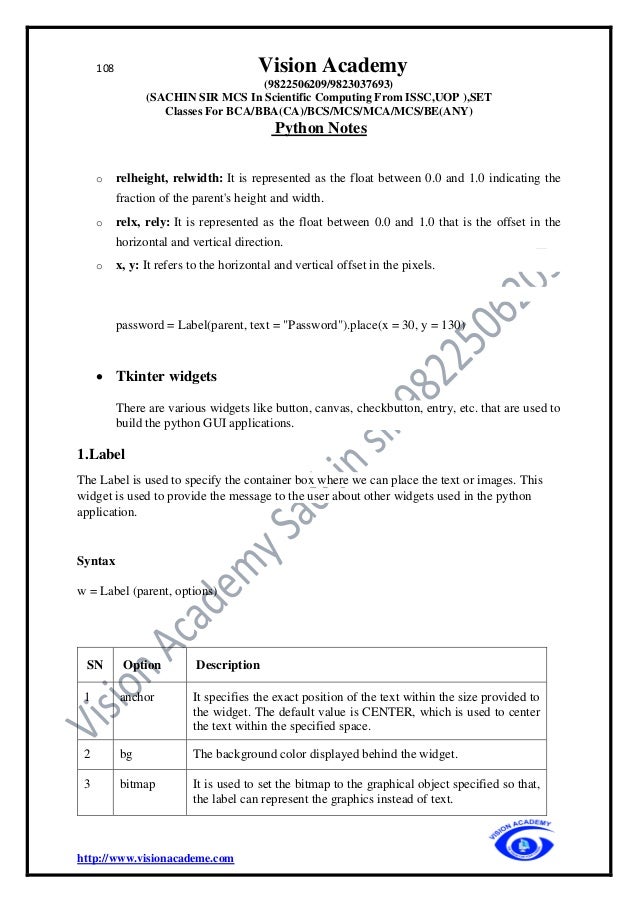 108 Vision Academy
(9822506209/9823037693)
(SACHIN SIR MCS In Scientific Computing From ISSC,UOP ),SET
Classes For BCA/BBA(CA)/BCS/MCS/MCA/MCS/BE(ANY)
Python Notes
http://www.visionacademe.com
o relheight, relwidth: It is represented as the float between 0.0 and 1.0 indicating the
fraction of the parent's height and width.
o relx, rely: It is represented as the float between 0.0 and 1.0 that is the offset in the
horizontal and vertical direction.
o x, y: It refers to the horizontal and vertical offset in the pixels.
password = Label(parent, text = "Password").place(x = 30, y = 130)
• Tkinter widgets
There are various widgets like button, canvas, checkbutton, entry, etc. that are used to
build the python GUI applications.
1.Label
The Label is used to specify the container box where we can place the text or images. This
widget is used to provide the message to the user about other widgets used in the python
application.
Syntax
w = Label (parent, options)
SN Option Description
1 anchor It specifies the exact position of the text within the size provided to
the widget. The default value is CENTER, which is used to center
the text within the specified space.
2 bg The background color displayed behind the widget.
3 bitmap It is used to set the bitmap to the graphical object specified so that,
the label can represent the graphics instead of text.
 