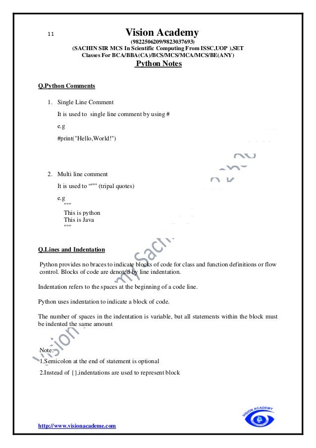 11 Vision Academy
(9822506209/9823037693)
(SACHIN SIR MCS In Scientific Computing From ISSC,UOP ),SET
Classes For BCA/BBA(CA)/BCS/MCS/MCA/MCS/BE(ANY)
Python Notes
http://www.visionacademe.com
Q.Python Comments
1. Single Line Comment
It is used to single line comment by using #
e.g
#print("Hello,World!")
2. Multi line comment
It is used to “”” (tripal quotes)
e.g
"""
This is python
This is Java
"""
Q.Lines and Indentation
Python provides no braces to indicate blocks of code for class and function definitions or flow
control. Blocks of code are denoted by line indentation.
Indentation refers to the spaces at the beginning of a code line.
Python uses indentation to indicate a block of code.
The number of spaces in the indentation is variable, but all statements within the block must
be indented the same amount
Note:
1.Semicolon at the end of statement is optional
2.Instead of {},indentations are used to represent block
 