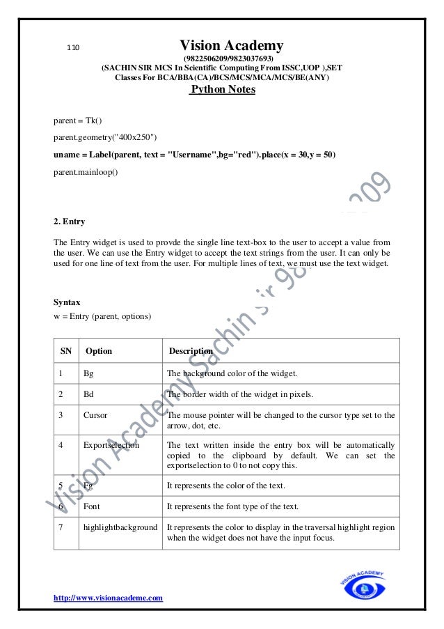 110 Vision Academy
(9822506209/9823037693)
(SACHIN SIR MCS In Scientific Computing From ISSC,UOP ),SET
Classes For BCA/BBA(CA)/BCS/MCS/MCA/MCS/BE(ANY)
Python Notes
http://www.visionacademe.com
parent = Tk()
parent.geometry("400x250")
uname = Label(parent, text = "Username",bg="red").place(x = 30,y = 50)
parent.mainloop()
2. Entry
The Entry widget is used to provde the single line text-box to the user to accept a value from
the user. We can use the Entry widget to accept the text strings from the user. It can only be
used for one line of text from the user. For multiple lines of text, we must use the text widget.
Syntax
w = Entry (parent, options)
SN Option Description
1 Bg The background color of the widget.
2 Bd The border width of the widget in pixels.
3 Cursor The mouse pointer will be changed to the cursor type set to the
arrow, dot, etc.
4 Exportselection The text written inside the entry box will be automatically
copied to the clipboard by default. We can set the
exportselection to 0 to not copy this.
5 Fg It represents the color of the text.
6 Font It represents the font type of the text.
7 highlightbackground It represents the color to display in the traversal highlight region
when the widget does not have the input focus.
 