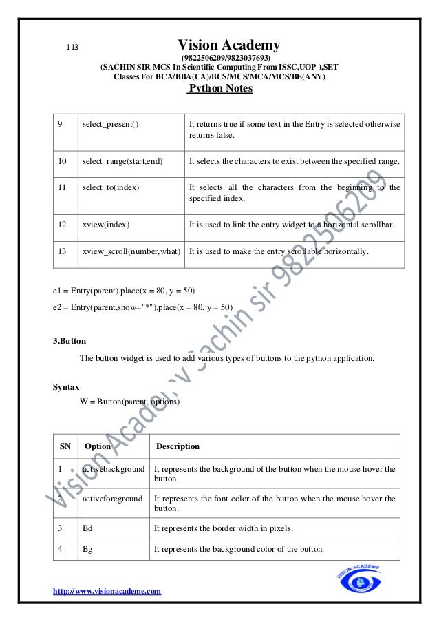 113 Vision Academy
(9822506209/9823037693)
(SACHIN SIR MCS In Scientific Computing From ISSC,UOP ),SET
Classes For BCA/BBA(CA)/BCS/MCS/MCA/MCS/BE(ANY)
Python Notes
http://www.visionacademe.com
9 select_present() It returns true if some text in the Entry is selected otherwise
returns false.
10 select_range(start,end) It selects the characters to exist between the specified range.
11 select_to(index) It selects all the characters from the beginning to the
specified index.
12 xview(index) It is used to link the entry widget to a horizontal scrollbar.
13 xview_scroll(number,what) It is used to make the entry scrollable horizontally.
e1 = Entry(parent).place(x = 80, y = 50)
e2 = Entry(parent,show="*").place(x = 80, y = 50)
3.Button
The button widget is used to add various types of buttons to the python application.
Syntax
W = Button(parent, options)
SN Option Description
1 activebackground It represents the background of the button when the mouse hover the
button.
2 activeforeground It represents the font color of the button when the mouse hover the
button.
3 Bd It represents the border width in pixels.
4 Bg It represents the background color of the button.
 