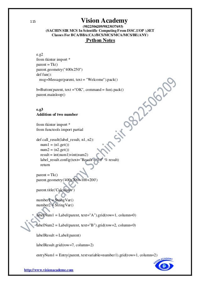 115 Vision Academy
(9822506209/9823037693)
(SACHIN SIR MCS In Scientific Computing From ISSC,UOP ),SET
Classes For BCA/BBA(CA)/BCS/MCS/MCA/MCS/BE(ANY)
Python Notes
http://www.visionacademe.com
e.g2
from tkinter import *
parent = Tk()
parent.geometry("400x250")
def fun():
msg=Message(parent, text = "Welcome").pack()
b=Button(parent, text ="OK", command = fun).pack()
parent.mainloop()
e.g3
Addition of two number
from tkinter import *
from functools import partial
def call_result(label_result, n1, n2):
num1 = (n1.get())
num2 = (n2.get())
result = int(num1)+int(num2)
label_result.config(text="Result = %d" % result)
return
parent = Tk()
parent.geometry('400x200+100+200')
parent.title('Calculator')
number1 = StringVar()
number2 = StringVar()
labelNum1 = Label(parent, text="A").grid(row=1, column=0)
labelNum2 = Label(parent, text="B").grid(row=2, column=0)
labelResult = Label(parent)
labelResult.grid(row=7, column=2)
entryNum1 = Entry(parent, textvariable=number1).grid(row=1, column=2)
 