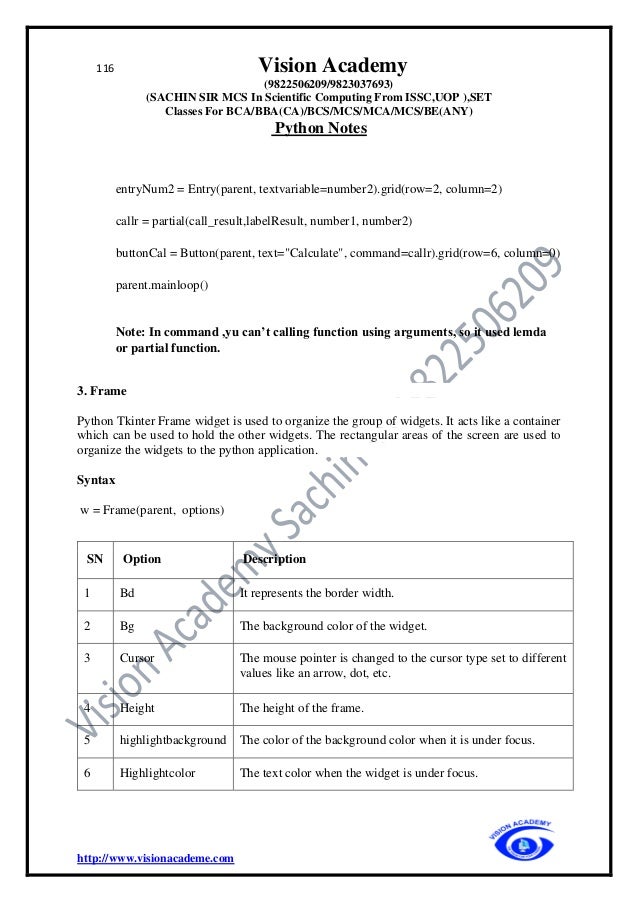 116 Vision Academy
(9822506209/9823037693)
(SACHIN SIR MCS In Scientific Computing From ISSC,UOP ),SET
Classes For BCA/BBA(CA)/BCS/MCS/MCA/MCS/BE(ANY)
Python Notes
http://www.visionacademe.com
entryNum2 = Entry(parent, textvariable=number2).grid(row=2, column=2)
callr = partial(call_result,labelResult, number1, number2)
buttonCal = Button(parent, text="Calculate", command=callr).grid(row=6, column=0)
parent.mainloop()
Note: In command ,yu can’t calling function using arguments, so it used lemda
or partial function.
3. Frame
Python Tkinter Frame widget is used to organize the group of widgets. It acts like a container
which can be used to hold the other widgets. The rectangular areas of the screen are used to
organize the widgets to the python application.
Syntax
w = Frame(parent, options)
SN Option Description
1 Bd It represents the border width.
2 Bg The background color of the widget.
3 Cursor The mouse pointer is changed to the cursor type set to different
values like an arrow, dot, etc.
4 Height The height of the frame.
5 highlightbackground The color of the background color when it is under focus.
6 Highlightcolor The text color when the widget is under focus.
 