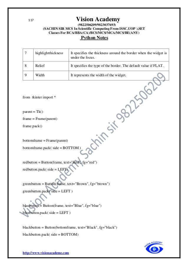 117 Vision Academy
(9822506209/9823037693)
(SACHIN SIR MCS In Scientific Computing From ISSC,UOP ),SET
Classes For BCA/BBA(CA)/BCS/MCS/MCA/MCS/BE(ANY)
Python Notes
http://www.visionacademe.com
7 highlightthickness It specifies the thickness around the border when the widget is
under the focus.
8 Relief It specifies the type of the border. The default value if FLAT.
9 Width It represents the width of the widget.
from tkinter import *
parent = Tk()
frame = Frame(parent)
frame.pack()
bottomframe = Frame(parent)
bottomframe.pack( side = BOTTOM )
redbutton = Button(frame, text="Red", fg="red")
redbutton.pack( side = LEFT)
greenbutton = Button(frame, text="Brown", fg="brown")
greenbutton.pack( side = LEFT )
bluebutton = Button(frame, text="Blue", fg="blue")
bluebutton.pack( side = LEFT )
blackbutton = Button(bottomframe, text="Black", fg="black")
blackbutton.pack( side = BOTTOM)
 