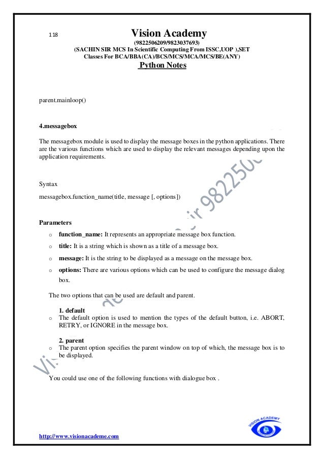 118 Vision Academy
(9822506209/9823037693)
(SACHIN SIR MCS In Scientific Computing From ISSC,UOP ),SET
Classes For BCA/BBA(CA)/BCS/MCS/MCA/MCS/BE(ANY)
Python Notes
http://www.visionacademe.com
parent.mainloop()
4.messagebox
The messagebox module is used to display the message boxes in the python applications. There
are the various functions which are used to display the relevant messages depending upon the
application requirements.
Syntax
messagebox.function_name(title, message [, options])
Parameters
o function_name: It represents an appropriate message box function.
o title: It is a string which is shown as a title of a message box.
o message: It is the string to be displayed as a message on the message box.
o options: There are various options which can be used to configure the message dialog
box.
The two options that can be used are default and parent.
1. default
o The default option is used to mention the types of the default button, i.e. ABORT,
RETRY, or IGNORE in the message box.
2. parent
o The parent option specifies the parent window on top of which, the message box is to
be displayed.
You could use one of the following functions with dialogue box .
 