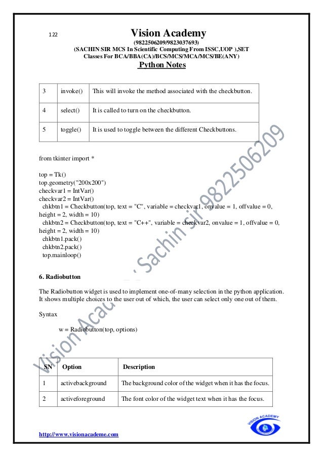 122 Vision Academy
(9822506209/9823037693)
(SACHIN SIR MCS In Scientific Computing From ISSC,UOP ),SET
Classes For BCA/BBA(CA)/BCS/MCS/MCA/MCS/BE(ANY)
Python Notes
http://www.visionacademe.com
3 invoke() This will invoke the method associated with the checkbutton.
4 select() It is called to turn on the checkbutton.
5 toggle() It is used to toggle between the different Checkbuttons.
from tkinter import *
top = Tk()
top.geometry("200x200")
checkvar1 = IntVar()
checkvar2 = IntVar()
chkbtn1 = Checkbutton(top, text = "C", variable = checkvar1, onvalue = 1, offvalue = 0,
height = 2, width = 10)
chkbtn2 = Checkbutton(top, text = "C++", variable = checkvar2, onvalue = 1, offvalue = 0,
height = 2, width = 10)
chkbtn1.pack()
chkbtn2.pack()
top.mainloop()
6. Radiobutton
The Radiobutton widget is used to implement one-of-many selection in the python application.
It shows multiple choices to the user out of which, the user can select only one out of them.
Syntax
w = Radiobutton(top, options)
SN Option Description
1 activebackground The background color of the widget when it has the focus.
2 activeforeground The font color of the widget text when it has the focus.
 