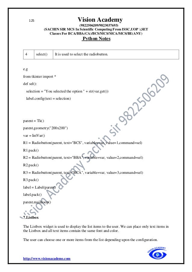 125 Vision Academy
(9822506209/9823037693)
(SACHIN SIR MCS In Scientific Computing From ISSC,UOP ),SET
Classes For BCA/BBA(CA)/BCS/MCS/MCA/MCS/BE(ANY)
Python Notes
http://www.visionacademe.com
4 select() It is used to select the radiobutton.
e.g
from tkinter import *
def sel():
selection = "You selected the option " + str(var.get())
label.config(text = selection)
parent = Tk()
parent.geometry("200x200")
var = IntVar()
R1 = Radiobutton(parent, text="BCS", variable=var, value=1,command=sel)
R1.pack()
R2 = Radiobutton(parent, text="BBA", variable=var, value=2,command=sel)
R2.pack()
R3 = Radiobutton(parent, text="BCA", variable=var, value=3,command=sel)
R3.pack()
label = Label(parent)
label.pack()
parent.mainloop()
7.Listbox
The Listbox widget is used to display the list items to the user. We can place only text items in
the Listbox and all text items contain the same font and color.
The user can choose one or more items from the list depending upon the configuration.
 