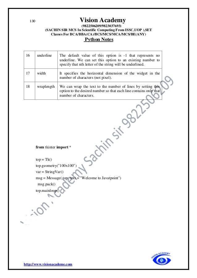130 Vision Academy
(9822506209/9823037693)
(SACHIN SIR MCS In Scientific Computing From ISSC,UOP ),SET
Classes For BCA/BBA(CA)/BCS/MCS/MCA/MCS/BE(ANY)
Python Notes
http://www.visionacademe.com
16 underline The default value of this option is -1 that represents no
underline. We can set this option to an existing number to
specify that nth letter of the string will be underlined.
17 width It specifies the horizontal dimension of the widget in the
number of characters (not pixel).
18 wraplength We can wrap the text to the number of lines by setting this
option to the desired number so that each line contains only that
number of characters.
from tkinter import *
top = Tk()
top.geometry("100x100")
var = StringVar()
msg = Message( top, text = "Welcome to Javatpoint")
msg.pack()
top.mainloop()
 