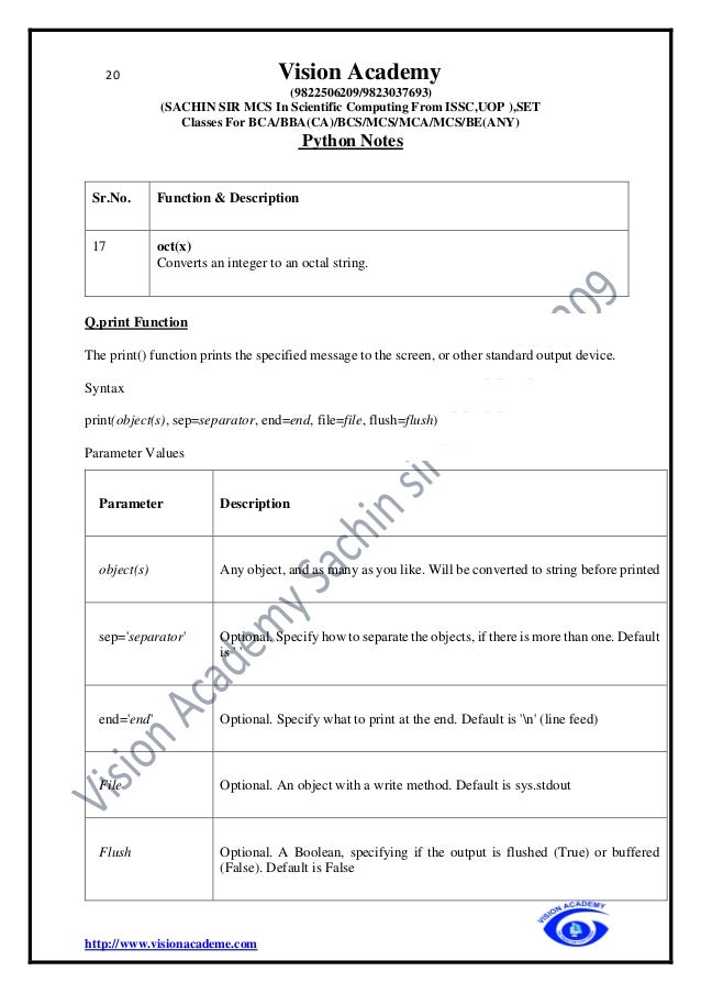 20 Vision Academy
(9822506209/9823037693)
(SACHIN SIR MCS In Scientific Computing From ISSC,UOP ),SET
Classes For BCA/BBA(CA)/BCS/MCS/MCA/MCS/BE(ANY)
Python Notes
http://www.visionacademe.com
Sr.No. Function & Description
17 oct(x)
Converts an integer to an octal string.
Q.print Function
The print() function prints the specified message to the screen, or other standard output device.
Syntax
print(object(s), sep=separator, end=end, file=file, flush=flush)
Parameter Values
Parameter Description
object(s) Any object, and as many as you like. Will be converted to string before printed
sep='separator' Optional. Specify how to separate the objects, if there is more than one. Default
is ' '
end='end' Optional. Specify what to print at the end. Default is 'n' (line feed)
File Optional. An object with a write method. Default is sys.stdout
Flush Optional. A Boolean, specifying if the output is flushed (True) or buffered
(False). Default is False
 