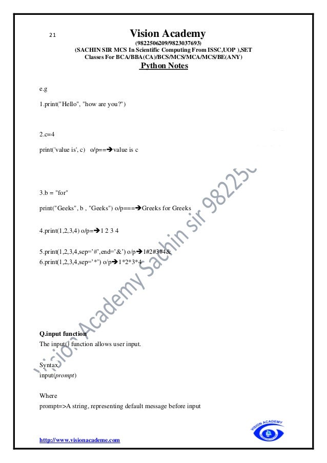 21 Vision Academy
(9822506209/9823037693)
(SACHIN SIR MCS In Scientific Computing From ISSC,UOP ),SET
Classes For BCA/BBA(CA)/BCS/MCS/MCA/MCS/BE(ANY)
Python Notes
http://www.visionacademe.com
e.g
1.print("Hello", "how are you?")
2.c=4
print('value is', c) o/p==➔value is c
3.b = "for"
print("Geeks", b , "Geeks") o/p===➔Greeks for Greeks
4.print(1,2,3,4) o/p=➔1 2 3 4
5.print(1,2,3,4,sep=’#’,end=’&’) o/p➔1#2#3#4&
6.print(1,2,3,4,sep=’*’) o/p➔1*2*3*4
Q.input function
The input() function allows user input.
Syntax
input(prompt)
Where
prompt=>A string, representing default message before input
 