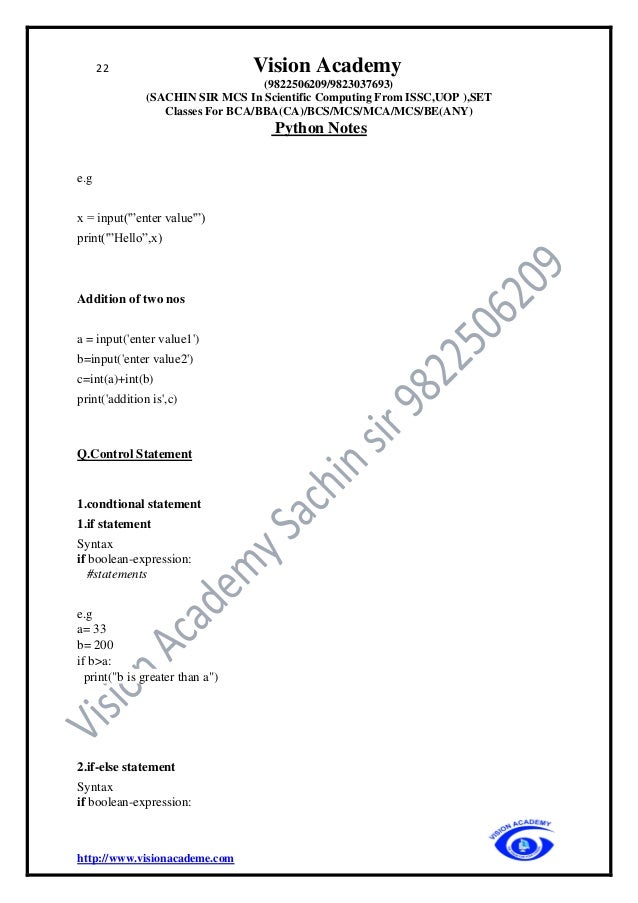 22 Vision Academy
(9822506209/9823037693)
(SACHIN SIR MCS In Scientific Computing From ISSC,UOP ),SET
Classes For BCA/BBA(CA)/BCS/MCS/MCA/MCS/BE(ANY)
Python Notes
http://www.visionacademe.com
e.g
x = input('”enter value'”)
print('”Hello”,x)
Addition of two nos
a = input('enter value1')
b=input('enter value2')
c=int(a)+int(b)
print('addition is',c)
Q.Control Statement
1.condtional statement
1.if statement
Syntax
if boolean-expression:
#statements
e.g
a= 33
b= 200
if b>a:
print("b is greater than a")
2.if-else statement
Syntax
if boolean-expression:
 