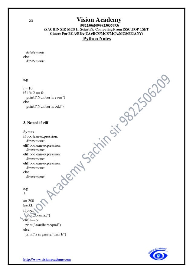 23 Vision Academy
(9822506209/9823037693)
(SACHIN SIR MCS In Scientific Computing From ISSC,UOP ),SET
Classes For BCA/BBA(CA)/BCS/MCS/MCA/MCS/BE(ANY)
Python Notes
http://www.visionacademe.com
#statements
else:
#statements
e.g
i = 10
if i % 2 == 0:
print("Number is even")
else:
print("Number is odd")
3. Nested if-elif
Syntax
if boolean-expression:
#statements
elif boolean-expression:
#statements
elif boolean-expression:
#statements
elif boolean-expression:
#statements
else:
#statements
e.g
1.
a= 200
b= 33
if b>a:
print(“bismax”)
elif a==b:
print("aandbareequal")
else:
print("a is greater than b")
 