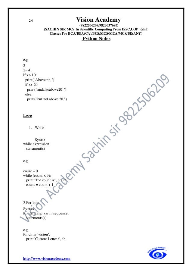 24 Vision Academy
(9822506209/9823037693)
(SACHIN SIR MCS In Scientific Computing From ISSC,UOP ),SET
Classes For BCA/BBA(CA)/BCS/MCS/MCA/MCS/BE(ANY)
Python Notes
http://www.visionacademe.com
e.g
2
x= 41
if x> 10:
print("Aboveten,")
if x> 20:
print("andalsoabove20!")
else:
print("but not above 20.")
Loop
1. While
Syntax
while expression:
statement(s)
e.g
count = 0
while (count < 9):
print 'The count is:', count
count = count + 1
2.For loop
Syntax
for iterating_var in sequence:
statements(s)
e.g
for ch in 'vision':
print 'Current Letter :', ch
 