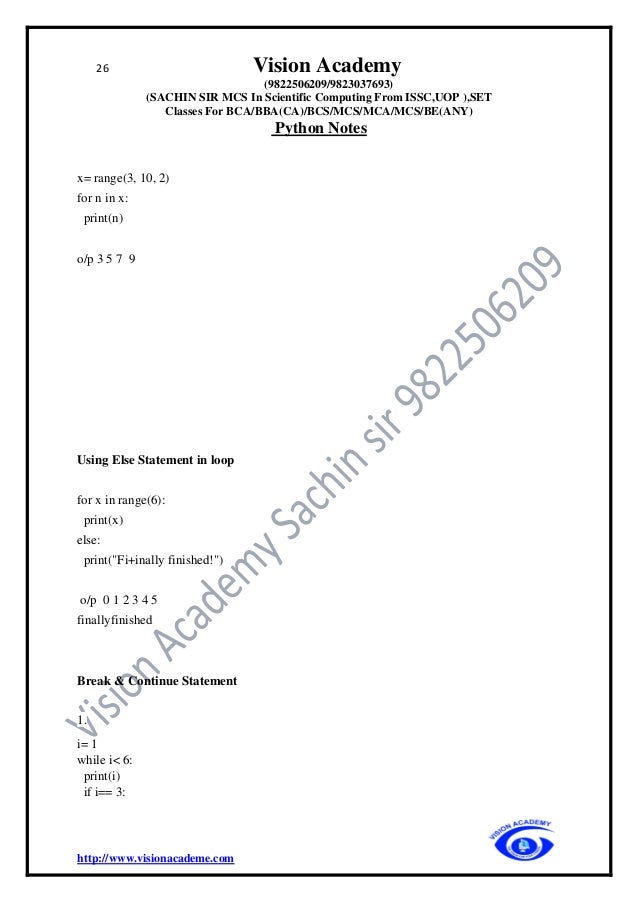 26 Vision Academy
(9822506209/9823037693)
(SACHIN SIR MCS In Scientific Computing From ISSC,UOP ),SET
Classes For BCA/BBA(CA)/BCS/MCS/MCA/MCS/BE(ANY)
Python Notes
http://www.visionacademe.com
x= range(3, 10, 2)
for n in x:
print(n)
o/p 3 5 7 9
Using Else Statement in loop
for x in range(6):
print(x)
else:
print("Fi+inally finished!")
o/p 0 1 2 3 4 5
finallyfinished
Break & Continue Statement
1.
i= 1
while i< 6:
print(i)
if i== 3:
 