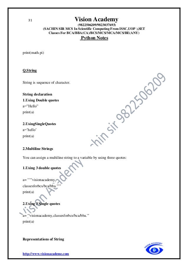 31 Vision Academy
(9822506209/9823037693)
(SACHIN SIR MCS In Scientific Computing From ISSC,UOP ),SET
Classes For BCA/BBA(CA)/BCS/MCS/MCA/MCS/BE(ANY)
Python Notes
http://www.visionacademe.com
print(math.pi)
Q.String
String is sequence of character.
String declaration
1.Using Double quotes
a=”Hello”
print(a)
2.UsingSingleQuotes
a=’hello’
print(a)
2.Multiline Strings
You can assign a multiline string to a variable by using three quotes:
1.Using 3 double quotes
a= """visionacademy,
classesforbcs/bca/bba."""
print(a)
2.Using 3 Single quotes
a= '''visionacademy,classesforbcs/bca/bba.'''
print(a)
Representations of String
 