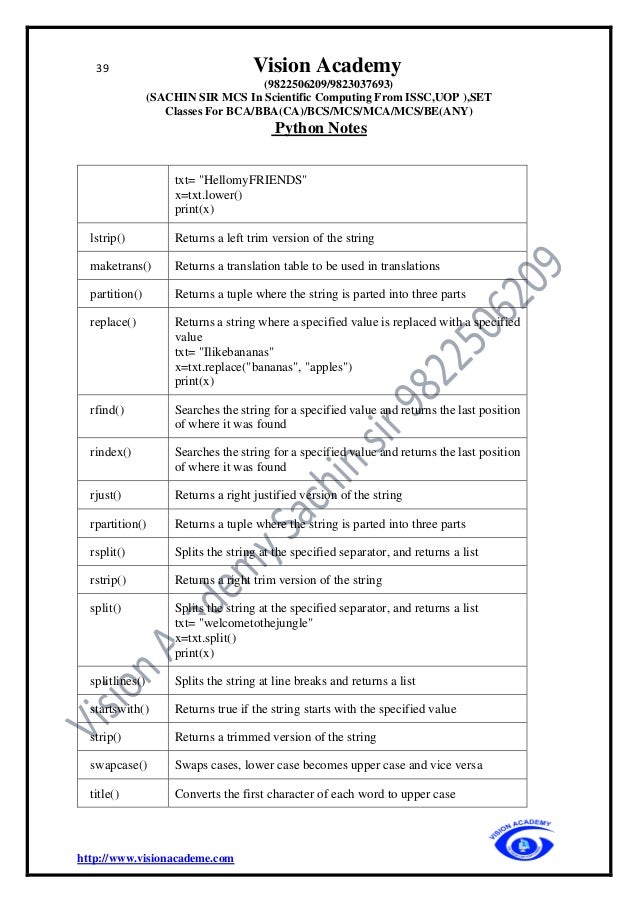 39 Vision Academy
(9822506209/9823037693)
(SACHIN SIR MCS In Scientific Computing From ISSC,UOP ),SET
Classes For BCA/BBA(CA)/BCS/MCS/MCA/MCS/BE(ANY)
Python Notes
http://www.visionacademe.com
txt= "HellomyFRIENDS"
x=txt.lower()
print(x)
lstrip() Returns a left trim version of the string
maketrans() Returns a translation table to be used in translations
partition() Returns a tuple where the string is parted into three parts
replace() Returns a string where a specified value is replaced with a specified
value
txt= "Ilikebananas"
x=txt.replace("bananas", "apples")
print(x)
rfind() Searches the string for a specified value and returns the last position
of where it was found
rindex() Searches the string for a specified value and returns the last position
of where it was found
rjust() Returns a right justified version of the string
rpartition() Returns a tuple where the string is parted into three parts
rsplit() Splits the string at the specified separator, and returns a list
rstrip() Returns a right trim version of the string
split() Splits the string at the specified separator, and returns a list
txt= "welcometothejungle"
x=txt.split()
print(x)
splitlines() Splits the string at line breaks and returns a list
startswith() Returns true if the string starts with the specified value
strip() Returns a trimmed version of the string
swapcase() Swaps cases, lower case becomes upper case and vice versa
title() Converts the first character of each word to upper case
 