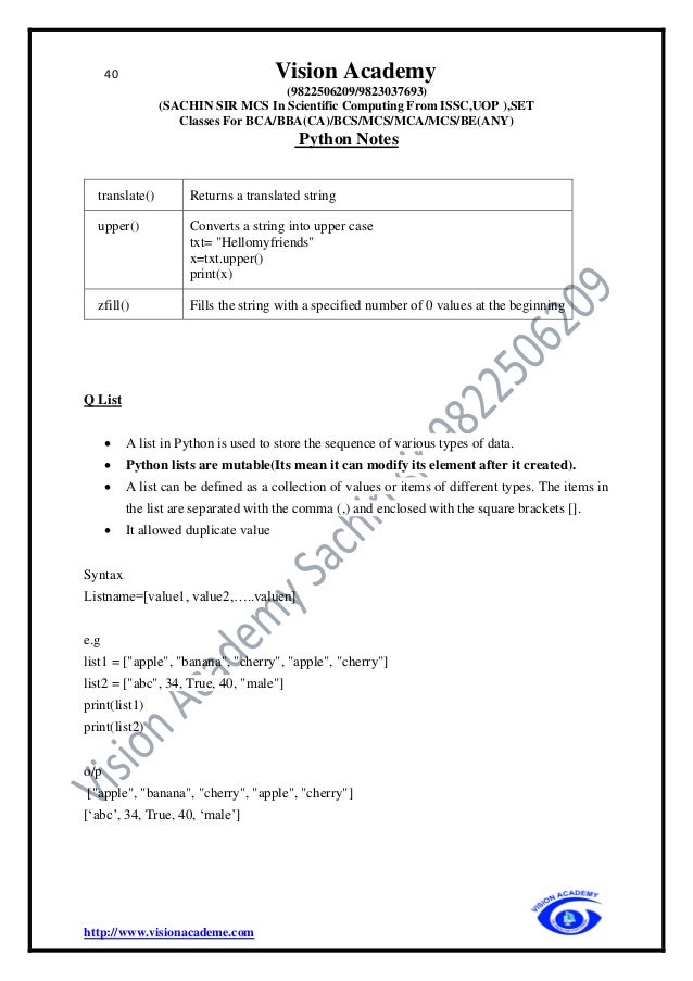 40 Vision Academy
(9822506209/9823037693)
(SACHIN SIR MCS In Scientific Computing From ISSC,UOP ),SET
Classes For BCA/BBA(CA)/BCS/MCS/MCA/MCS/BE(ANY)
Python Notes
http://www.visionacademe.com
translate() Returns a translated string
upper() Converts a string into upper case
txt= "Hellomyfriends"
x=txt.upper()
print(x)
zfill() Fills the string with a specified number of 0 values at the beginning
Q List
• A list in Python is used to store the sequence of various types of data.
• Python lists are mutable(Its mean it can modify its element after it created).
• A list can be defined as a collection of values or items of different types. The items in
the list are separated with the comma (,) and enclosed with the square brackets [].
• It allowed duplicate value
Syntax
Listname=[value1, value2,…..valuen]
e.g
list1 = ["apple", "banana", "cherry", "apple", "cherry"]
list2 = ["abc", 34, True, 40, "male"]
print(list1)
print(list2)
o/p
["apple", "banana", "cherry", "apple", "cherry"]
[‘abc’, 34, True, 40, ‘male’]
 