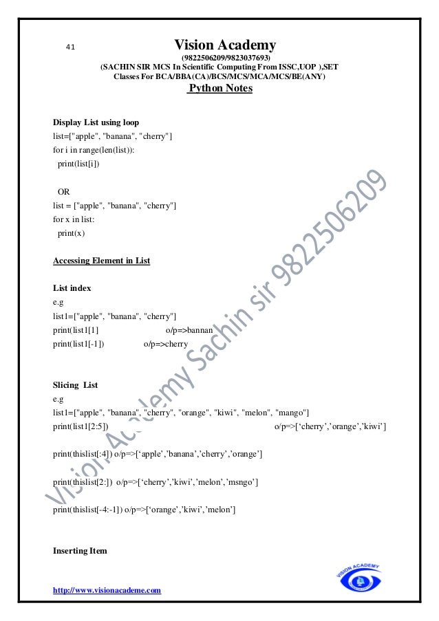 41 Vision Academy
(9822506209/9823037693)
(SACHIN SIR MCS In Scientific Computing From ISSC,UOP ),SET
Classes For BCA/BBA(CA)/BCS/MCS/MCA/MCS/BE(ANY)
Python Notes
http://www.visionacademe.com
Display List using loop
list=["apple", "banana", "cherry"]
for i in range(len(list)):
print(list[i])
OR
list = ["apple", "banana", "cherry"]
for x in list:
print(x)
Accessing Element in List
List index
e.g
list1=["apple", "banana", "cherry"]
print(list1[1] o/p=>bannan
print(list1[-1]) o/p=>cherry
Slicing List
e.g
list1=["apple", "banana", "cherry", "orange", "kiwi", "melon", "mango"]
print(list1[2:5]) o/p=>[‘cherry’,’orange’,’kiwi’]
print(thislist[:4]) o/p=>[‘apple’,’banana’,’cherry’,’orange’]
print(thislist[2:]) o/p=>[‘cherry’,’kiwi’,’melon’,’msngo’]
print(thislist[-4:-1]) o/p=>[‘orange’,’kiwi’,’melon’]
Inserting Item
 
