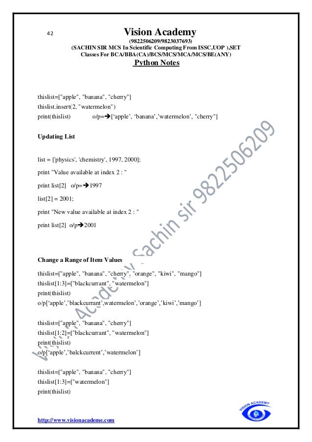 42 Vision Academy
(9822506209/9823037693)
(SACHIN SIR MCS In Scientific Computing From ISSC,UOP ),SET
Classes For BCA/BBA(CA)/BCS/MCS/MCA/MCS/BE(ANY)
Python Notes
http://www.visionacademe.com
thislist=["apple", "banana", "cherry"]
thislist.insert(2, "watermelon")
print(thislist) o/p=➔[‘apple’, ‘banana’,’watermelon’, "cherry"]
Updating List
list = ['physics', 'chemistry', 1997, 2000];
print "Value available at index 2 : "
print list[2] o/p=➔1997
list[2] = 2001;
print "New value available at index 2 : "
print list[2] o/p➔2001
Change a Range of Item Values
thislist=["apple", "banana", "cherry", "orange", "kiwi", "mango"]
thislist[1:3]=["blackcurrant", "watermelon"]
print(thislist)
o/p[‘apple’,’blackcurrant’,watermelon’,’orange’,’kiwi’,’mango’]
thislist=["apple", "banana", "cherry"]
thislist[1:2]=["blackcurrant", "watermelon"]
print(thislist)
o/p[‘apple’,’balckcurrent’,’watermelon’]
thislist=["apple", "banana", "cherry"]
thislist[1:3]=["watermelon"]
print(thislist)
 
