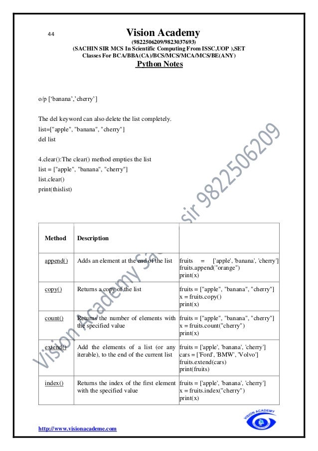 44 Vision Academy
(9822506209/9823037693)
(SACHIN SIR MCS In Scientific Computing From ISSC,UOP ),SET
Classes For BCA/BBA(CA)/BCS/MCS/MCA/MCS/BE(ANY)
Python Notes
http://www.visionacademe.com
o/p [‘banana’,’cherry’]
The del keyword can also delete the list completely.
list=["apple", "banana", "cherry"]
del list
4.clear():The clear() method empties the list
list = ["apple", "banana", "cherry"]
list.clear()
print(thislist)
Method Description
append() Adds an element at the end of the list fruits = ['apple', 'banana', 'cherry']
fruits.append("orange")
print(x)
copy() Returns a copy of the list fruits = ["apple", "banana", "cherry"]
x = fruits.copy()
print(x)
count() Returns the number of elements with
the specified value
fruits = ["apple", "banana", "cherry"]
x = fruits.count("cherry")
print(x)
extend() Add the elements of a list (or any
iterable), to the end of the current list
fruits = ['apple', 'banana', 'cherry']
cars = ['Ford', 'BMW', 'Volvo']
fruits.extend(cars)
print(fruits)
index() Returns the index of the first element
with the specified value
fruits = ['apple', 'banana', 'cherry']
x = fruits.index("cherry")
print(x)
 