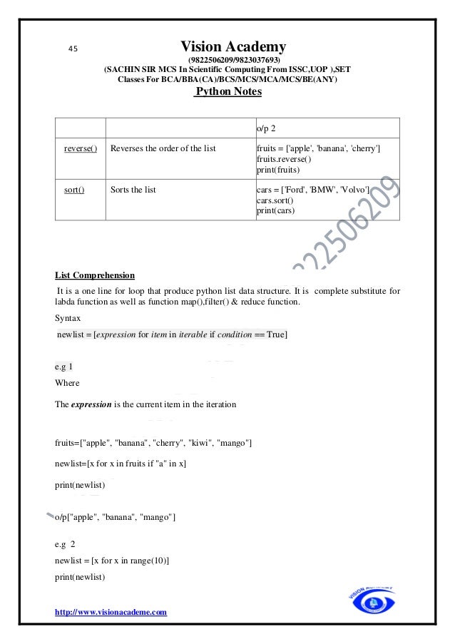 45 Vision Academy
(9822506209/9823037693)
(SACHIN SIR MCS In Scientific Computing From ISSC,UOP ),SET
Classes For BCA/BBA(CA)/BCS/MCS/MCA/MCS/BE(ANY)
Python Notes
http://www.visionacademe.com
o/p 2
reverse() Reverses the order of the list fruits = ['apple', 'banana', 'cherry']
fruits.reverse()
print(fruits)
sort() Sorts the list cars = ['Ford', 'BMW', 'Volvo']
cars.sort()
print(cars)
List Comprehension
It is a one line for loop that produce python list data structure. It is complete substitute for
labda function as well as function map(),filter() & reduce function.
Syntax
newlist = [expression for item in iterable if condition == True]
e.g 1
Where
The expression is the current item in the iteration
fruits=["apple", "banana", "cherry", "kiwi", "mango"]
newlist=[x for x in fruits if "a" in x]
print(newlist)
o/p["apple", "banana", "mango"]
e.g 2
newlist = [x for x in range(10)]
print(newlist)
 