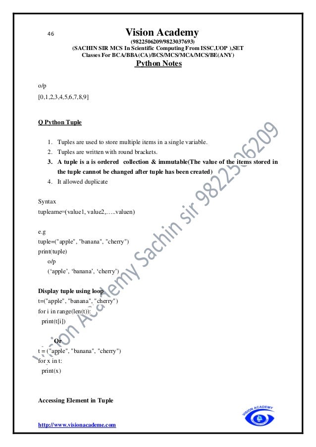 46 Vision Academy
(9822506209/9823037693)
(SACHIN SIR MCS In Scientific Computing From ISSC,UOP ),SET
Classes For BCA/BBA(CA)/BCS/MCS/MCA/MCS/BE(ANY)
Python Notes
http://www.visionacademe.com
o/p
[0,1,2,3,4,5,6,7,8,9]
Q Python Tuple
1. Tuples are used to store multiple items in a single variable.
2. Tuples are written with round brackets.
3. A tuple is a is ordered collection & immutable(The value of the items stored in
the tuple cannot be changed after tuple has been created)
4. It allowed duplicate
Syntax
tupleame=(value1, value2,…..valuen)
e.g
tuple=("apple", "banana", "cherry")
print(tuple)
o/p
(‘apple’, ‘banana’, ‘cherry’)
Display tuple using loop
t=("apple", "banana", "cherry")
for i in range(len(t)):
print(t[i])
Or
t = ("apple", "banana", "cherry")
for x in t:
print(x)
Accessing Element in Tuple
 