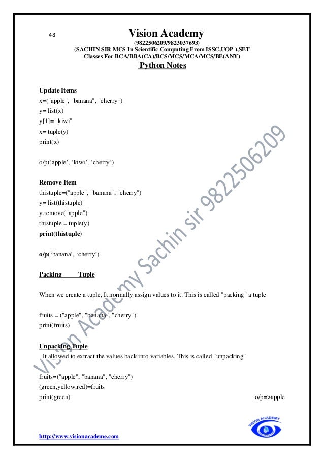 48 Vision Academy
(9822506209/9823037693)
(SACHIN SIR MCS In Scientific Computing From ISSC,UOP ),SET
Classes For BCA/BBA(CA)/BCS/MCS/MCA/MCS/BE(ANY)
Python Notes
http://www.visionacademe.com
Update Items
x=("apple", "banana", "cherry")
y= list(x)
y[1]= "kiwi"
x= tuple(y)
print(x)
o/p(‘apple’, ‘kiwi’, ‘cherry’)
Remove Item
thistuple=("apple", "banana", "cherry")
y= list(thistuple)
y.remove("apple")
thistuple = tuple(y)
print(thistuple)
o/p(‘banana’, ‘cherry’)
Packing Tuple
When we create a tuple, It normally assign values to it. This is called "packing" a tuple
fruits = ("apple", "banana", "cherry")
print(fruits)
Unpacking Tuple
It allowed to extract the values back into variables. This is called "unpacking"
fruits=("apple", "banana", "cherry")
(green,yellow,red)=fruits
print(green) o/p=>apple
 