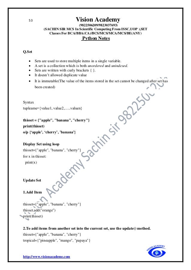 53 Vision Academy
(9822506209/9823037693)
(SACHIN SIR MCS In Scientific Computing From ISSC,UOP ),SET
Classes For BCA/BBA(CA)/BCS/MCS/MCA/MCS/BE(ANY)
Python Notes
http://www.visionacademe.com
Q.Set
• Sets are used to store multiple items in a single variable.
• A set is a collection which is both unordered and unindexed.
• Sets are written with curly brackets { }.
• It doesn’t allowed duplicate value
• It is immutable(The value of the items stored in the set cannot be changed after set has
been created)
Syntax
tupleame={value1, value2,…..valuen}
thisset = {"apple", "banana", "cherry"}
print(thisset)
o/p {‘apple’, ‘cherry’, ’banana’}
Display Set using loop
thisset={"apple", "banana", "cherry"}
for x in thisset:
print(x)
Update Set
1.Add Item
thisset={"apple", "banana", "cherry"}
thisset.add("orange")
print(thisset)
2.To add items from another set into the current set, use the update() method.
thisset={"apple", "banana", "cherry"}
tropical={"pineapple", "mango", "papaya"}
 