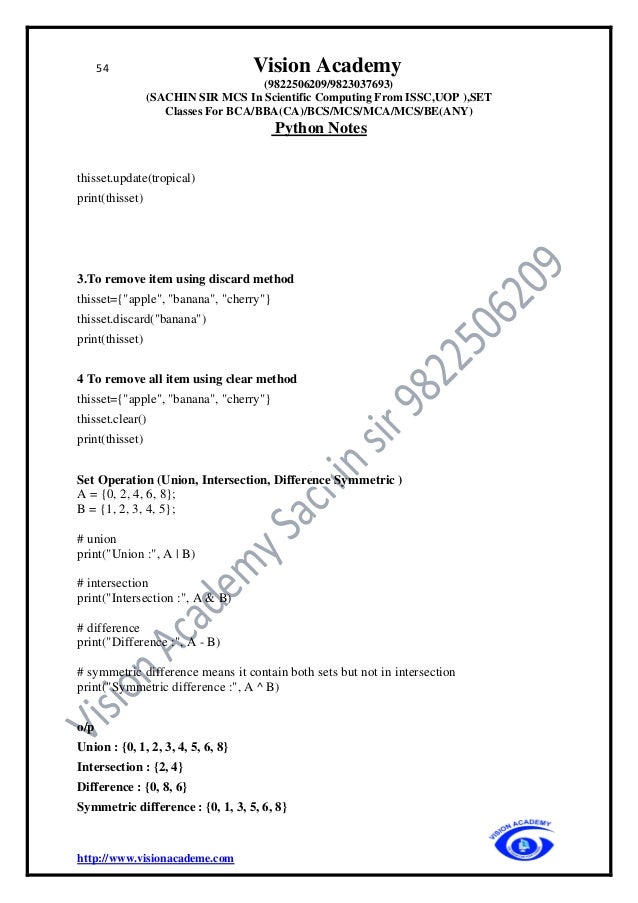 54 Vision Academy
(9822506209/9823037693)
(SACHIN SIR MCS In Scientific Computing From ISSC,UOP ),SET
Classes For BCA/BBA(CA)/BCS/MCS/MCA/MCS/BE(ANY)
Python Notes
http://www.visionacademe.com
thisset.update(tropical)
print(thisset)
3.To remove item using discard method
thisset={"apple", "banana", "cherry"}
thisset.discard("banana")
print(thisset)
4 To remove all item using clear method
thisset={"apple", "banana", "cherry"}
thisset.clear()
print(thisset)
Set Operation (Union, Intersection, Difference Symmetric )
A = {0, 2, 4, 6, 8};
B = {1, 2, 3, 4, 5};
# union
print("Union :", A | B)
# intersection
print("Intersection :", A & B)
# difference
print("Difference :", A - B)
# symmetric difference means it contain both sets but not in intersection
print("Symmetric difference :", A ^ B)
o/p
Union : {0, 1, 2, 3, 4, 5, 6, 8}
Intersection : {2, 4}
Difference : {0, 8, 6}
Symmetric difference : {0, 1, 3, 5, 6, 8}
 