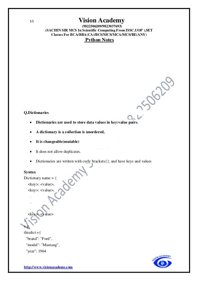 55 Vision Academy
(9822506209/9823037693)
(SACHIN SIR MCS In Scientific Computing From ISSC,UOP ),SET
Classes For BCA/BBA(CA)/BCS/MCS/MCA/MCS/BE(ANY)
Python Notes
http://www.visionacademe.com
Q.Dictionaries
• Dictionaries are used to store data values in key:value pairs.
• A dictionary is a collection is unordered,
• It is changeable(mutable)
• It does not allow duplicates.
• Dictionaries are written with curly brackets{}, and have keys and values
Syntax
Dictionary name = {
<key>: <value>,
<key>: <value>,
.
.
.
<key>: <value>
}
e.g
thisdict ={
"brand": "Ford",
"model": "Mustang",
"year": 1964
 