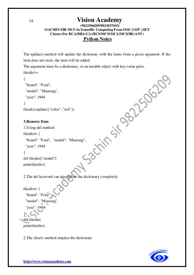 58 Vision Academy
(9822506209/9823037693)
(SACHIN SIR MCS In Scientific Computing From ISSC,UOP ),SET
Classes For BCA/BBA(CA)/BCS/MCS/MCA/MCS/BE(ANY)
Python Notes
http://www.visionacademe.com
The update() method will update the dictionary with the items from a given argument. If the
item does not exist, the item will be added.
The argument must be a dictionary, or an iterable object with key:value pairs.
thisdict =
{
"brand": "Ford",
"model": "Mustang",
"year": 1964
}
thisdict.update({"color": "red"})
3.Remove Item
1.Using del method
thisdict= {
"brand": "Ford", "model": "Mustang",
"year": 1964
}
del thisdict["model"]
print(thisdict)
2.The del keyword can also delete the dictionary completely
thisdict= {
"brand": "Ford",
"model": "Mustang",
"year": 1964
}
del thisdict
print(thisdict)
2.The clear() method empties the dictionary
 