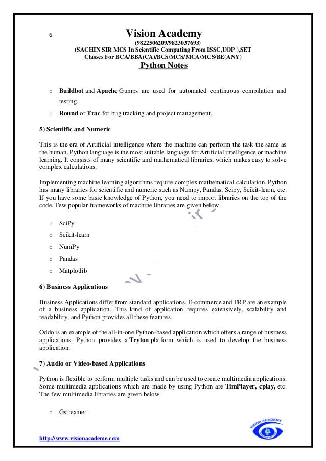 6 Vision Academy
(9822506209/9823037693)
(SACHIN SIR MCS In Scientific Computing From ISSC,UOP ),SET
Classes For BCA/BBA(CA)/BCS/MCS/MCA/MCS/BE(ANY)
Python Notes
http://www.visionacademe.com
o Buildbot and Apache Gumps are used for automated continuous compilation and
testing.
o Round or Trac for bug tracking and project management.
5) Scientific and Numeric
This is the era of Artificial intelligence where the machine can perform the task the same as
the human. Python language is the most suitable language for Artificial intelligence or machine
learning. It consists of many scientific and mathematical libraries, which makes easy to solve
complex calculations.
Implementing machine learning algorithms require complex mathematical calculation. Python
has many libraries for scientific and numeric such as Numpy, Pandas, Scipy, Scikit-learn, etc.
If you have some basic knowledge of Python, you need to import libraries on the top of the
code. Few popular frameworks of machine libraries are given below.
o SciPy
o Scikit-learn
o NumPy
o Pandas
o Matplotlib
6) Business Applications
Business Applications differ from standard applications. E-commerce and ERP are an example
of a business application. This kind of application requires extensively, scalability and
readability, and Python provides all these features.
Oddo is an example of the all-in-one Python-based application which offers a range of business
applications. Python provides a Tryton platform which is used to develop the business
application.
7) Audio or Video-based Applications
Python is flexible to perform multiple tasks and can be used to create multimedia applications.
Some multimedia applications which are made by using Python are TimPlayer, cplay, etc.
The few multimedia libraries are given below.
o Gstreamer
 