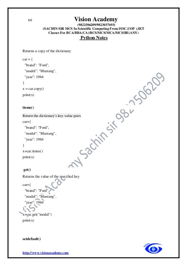 60 Vision Academy
(9822506209/9823037693)
(SACHIN SIR MCS In Scientific Computing From ISSC,UOP ),SET
Classes For BCA/BBA(CA)/BCS/MCS/MCA/MCS/BE(ANY)
Python Notes
http://www.visionacademe.com
Returns a copy of the dictionary
car = {
"brand": "Ford",
"model": "Mustang",
"year": 1964
}
x = car.copy()
print(x)
items()
Return the dictionary's key-value pairs
car={
"brand": "Ford",
"model": "Mustang",
"year": 1964
}
x=car.items()
print(x)
get()
Returns the value of the specified key
car={
"brand": "Ford",
"model": "Mustang",
"year": 1964
}
x=car.get("model")
print(x)
setdefault()
 