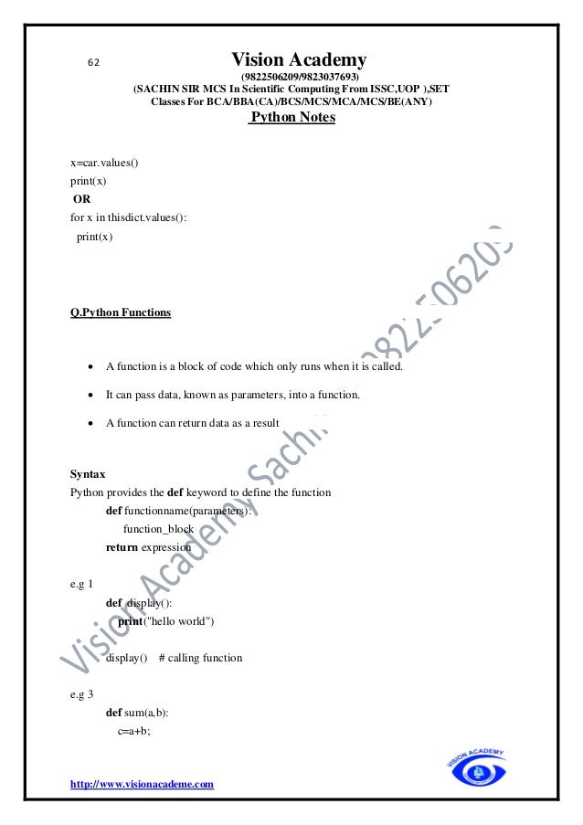 62 Vision Academy
(9822506209/9823037693)
(SACHIN SIR MCS In Scientific Computing From ISSC,UOP ),SET
Classes For BCA/BBA(CA)/BCS/MCS/MCA/MCS/BE(ANY)
Python Notes
http://www.visionacademe.com
x=car.values()
print(x)
OR
for x in thisdict.values():
print(x)
Q.Python Functions
• A function is a block of code which only runs when it is called.
• It can pass data, known as parameters, into a function.
• A function can return data as a result
Syntax
Python provides the def keyword to define the function
def functionname(parameters):
function_block
return expression
e.g 1
def display():
print("hello world")
display() # calling function
e.g 3
def sum(a,b):
c=a+b;
 