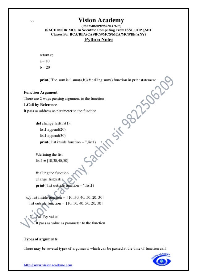 63 Vision Academy
(9822506209/9823037693)
(SACHIN SIR MCS In Scientific Computing From ISSC,UOP ),SET
Classes For BCA/BBA(CA)/BCS/MCS/MCA/MCS/BE(ANY)
Python Notes
http://www.visionacademe.com
return c;
a = 10
b = 20
print("The sum is:",sum(a,b)) # calling sum() function in print statement
Function Argument
There are 2 ways passing argument to the function
1.Call by Reference
It pass as address as parameter to the function
def change_list(list1):
list1.append(20)
list1.append(30)
print("list inside function = ",list1)
#defining the list
list1 = [10,30,40,50]
#calling the function
change_list(list1)
print("list outside function = ",list1)
o/p list inside function = [10, 30, 40, 50, 20, 30]
list outside function = [10, 30, 40, 50, 20, 30]
2. Call By value
It pass as value as parameter to the function
Types of arguments
There may be several types of arguments which can be passed at the time of function call.
 