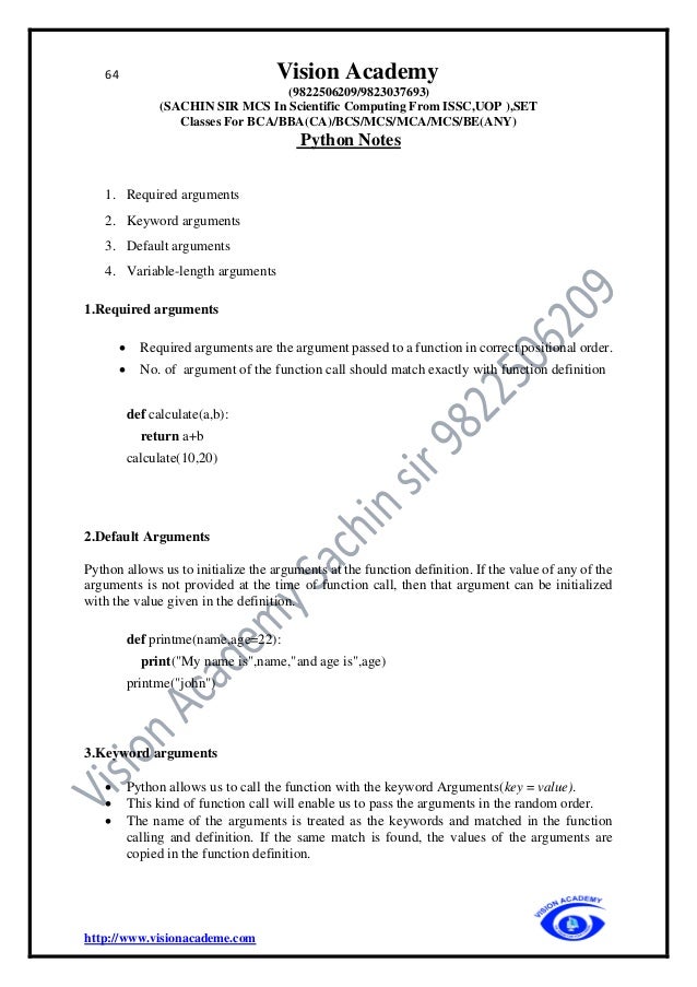 64 Vision Academy
(9822506209/9823037693)
(SACHIN SIR MCS In Scientific Computing From ISSC,UOP ),SET
Classes For BCA/BBA(CA)/BCS/MCS/MCA/MCS/BE(ANY)
Python Notes
http://www.visionacademe.com
1. Required arguments
2. Keyword arguments
3. Default arguments
4. Variable-length arguments
1.Required arguments
• Required arguments are the argument passed to a function in correct positional order.
• No. of argument of the function call should match exactly with function definition
def calculate(a,b):
return a+b
calculate(10,20)
2.Default Arguments
Python allows us to initialize the arguments at the function definition. If the value of any of the
arguments is not provided at the time of function call, then that argument can be initialized
with the value given in the definition.
def printme(name,age=22):
print("My name is",name,"and age is",age)
printme("john")
3.Keyword arguments
• Python allows us to call the function with the keyword Arguments(key = value).
• This kind of function call will enable us to pass the arguments in the random order.
• The name of the arguments is treated as the keywords and matched in the function
calling and definition. If the same match is found, the values of the arguments are
copied in the function definition.
 