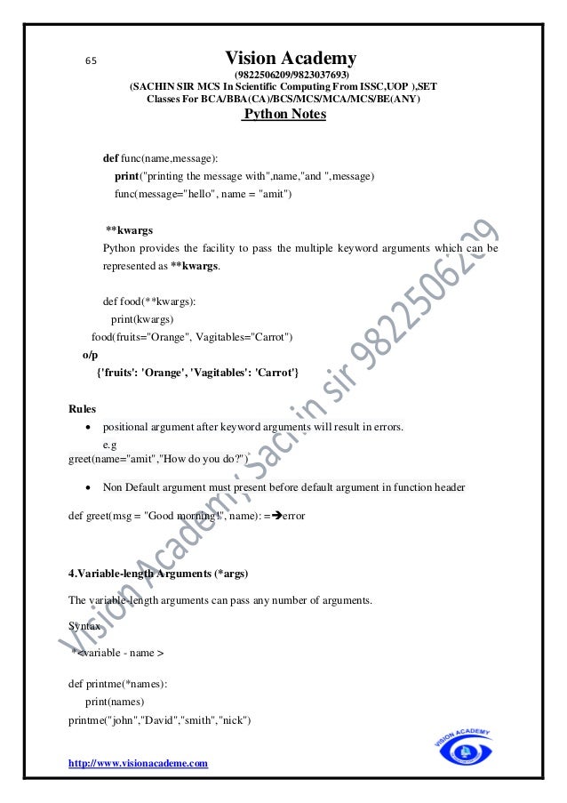 65 Vision Academy
(9822506209/9823037693)
(SACHIN SIR MCS In Scientific Computing From ISSC,UOP ),SET
Classes For BCA/BBA(CA)/BCS/MCS/MCA/MCS/BE(ANY)
Python Notes
http://www.visionacademe.com
def func(name,message):
print("printing the message with",name,"and ",message)
func(message="hello", name = "amit")
**kwargs
Python provides the facility to pass the multiple keyword arguments which can be
represented as **kwargs.
def food(**kwargs):
print(kwargs)
food(fruits="Orange", Vagitables="Carrot")
o/p
{'fruits': 'Orange', 'Vagitables': 'Carrot'}
Rules
• positional argument after keyword arguments will result in errors.
e.g
greet(name="amit","How do you do?")
• Non Default argument must present before default argument in function header
def greet(msg = "Good morning!", name): =➔error
4.Variable-length Arguments (*args)
The variable-length arguments can pass any number of arguments.
Syntax
*<variable - name >
def printme(*names):
print(names)
printme("john","David","smith","nick")
 