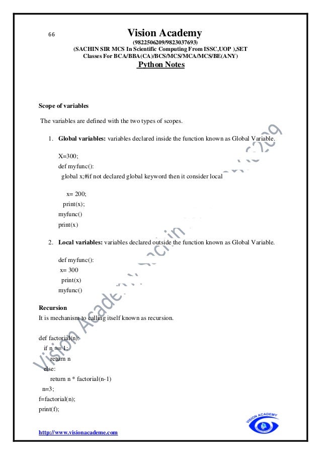 66 Vision Academy
(9822506209/9823037693)
(SACHIN SIR MCS In Scientific Computing From ISSC,UOP ),SET
Classes For BCA/BBA(CA)/BCS/MCS/MCA/MCS/BE(ANY)
Python Notes
http://www.visionacademe.com
Scope of variables
The variables are defined with the two types of scopes.
1. Global variables: variables declared inside the function known as Global Variable.
X=300;
def myfunc():
global x;#if not declared global keyword then it consider local
x= 200;
print(x);
myfunc()
print(x)
2. Local variables: variables declared outside the function known as Global Variable.
def myfunc():
x= 300
print(x)
myfunc()
Recursion
It is mechanism to calling itself known as recursion.
def factorial(n):
if n == 1:
return n
else:
return n * factorial(n-1)
n=3;
f=factorial(n);
print(f);
 