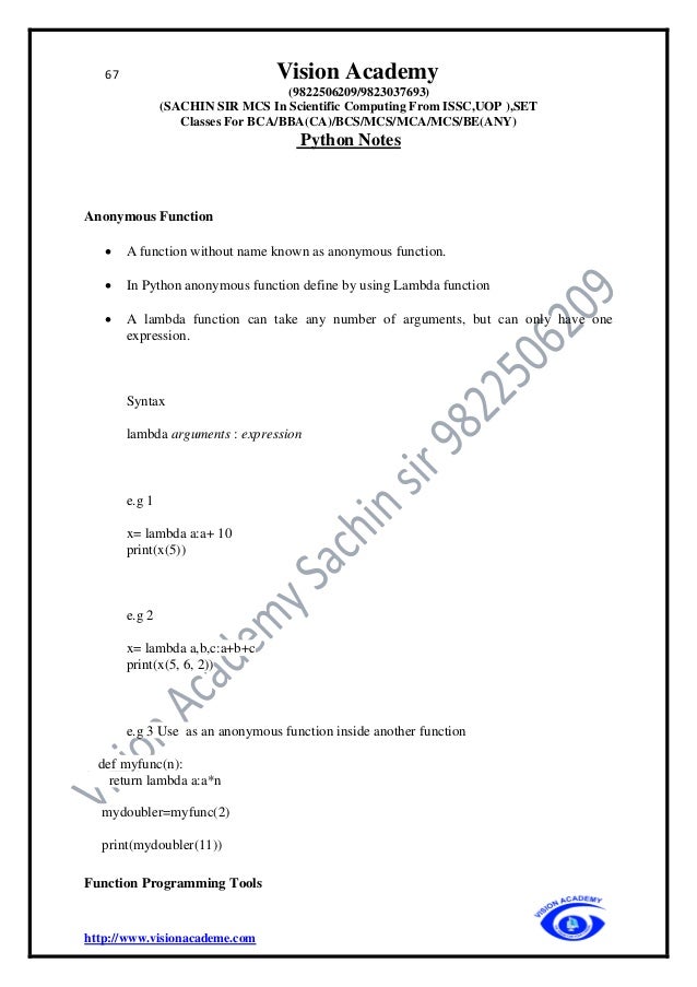 67 Vision Academy
(9822506209/9823037693)
(SACHIN SIR MCS In Scientific Computing From ISSC,UOP ),SET
Classes For BCA/BBA(CA)/BCS/MCS/MCA/MCS/BE(ANY)
Python Notes
http://www.visionacademe.com
Anonymous Function
• A function without name known as anonymous function.
• In Python anonymous function define by using Lambda function
• A lambda function can take any number of arguments, but can only have one
expression.
Syntax
lambda arguments : expression
e.g 1
x= lambda a:a+ 10
print(x(5))
e.g 2
x= lambda a,b,c:a+b+c
print(x(5, 6, 2))
e.g 3 Use as an anonymous function inside another function
def myfunc(n):
return lambda a:a*n
mydoubler=myfunc(2)
print(mydoubler(11))
Function Programming Tools
 