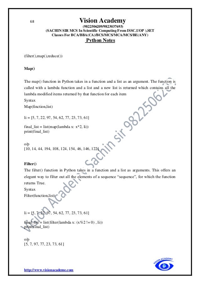 68 Vision Academy
(9822506209/9823037693)
(SACHIN SIR MCS In Scientific Computing From ISSC,UOP ),SET
Classes For BCA/BBA(CA)/BCS/MCS/MCA/MCS/BE(ANY)
Python Notes
http://www.visionacademe.com
(filter(),map(),reduce())
Map()
The map() function in Python takes in a function and a list as an argument. The function is
called with a lambda function and a list and a new list is returned which contains all the
lambda modified items returned by that function for each item
Syntax
Map(finction,list)
li = [5, 7, 22, 97, 54, 62, 77, 23, 73, 61]
final_list = list(map(lambda x: x*2, li))
print(final_list)
o/p
[10, 14, 44, 194, 108, 124, 154, 46, 146, 122]
Filter()
The filter() function in Python takes in a function and a list as arguments. This offers an
elegant way to filter out all the elements of a sequence “sequence”, for which the function
returns True.
Syntax
Filter(function,list)
li = [5, 7, 22, 97, 54, 62, 77, 23, 73, 61]
final_list = list(filter(lambda x: (x%2 != 0) , li))
print(final_list)
o/p
[5, 7, 97, 77, 23, 73, 61]
 