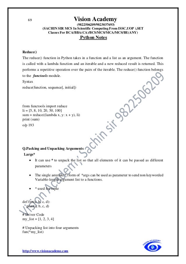 69 Vision Academy
(9822506209/9823037693)
(SACHIN SIR MCS In Scientific Computing From ISSC,UOP ),SET
Classes For BCA/BBA(CA)/BCS/MCS/MCA/MCS/BE(ANY)
Python Notes
http://www.visionacademe.com
Reduce()
The reduce() function in Python takes in a function and a list as an argument. The function
is called with a lambda function and an iterable and a new reduced result is returned. This
performs a repetitive operation over the pairs of the iterable. The reduce() function belongs
to the functools module.
Syntax
reduce(function, sequence[, initial])
from functools import reduce
li = [5, 8, 10, 20, 50, 100]
sum = reduce((lambda x, y: x + y), li)
print (sum)
o/p 193
Q.Packing and Unpacking Arguments
1.args*
• It can use * to unpack the list so that all elements of it can be passed as different
parameters
• The single asterisk(*) form of *args can be used as parameter to send non keyworded
Variable-length argument list to a functions.
• * used for tuple
def fun(a, b, c, d):
print(a, b, c, d)
# Driver Code
my_list = [1, 2, 3, 4]
# Unpacking list into four arguments
fun(*my_list)
 