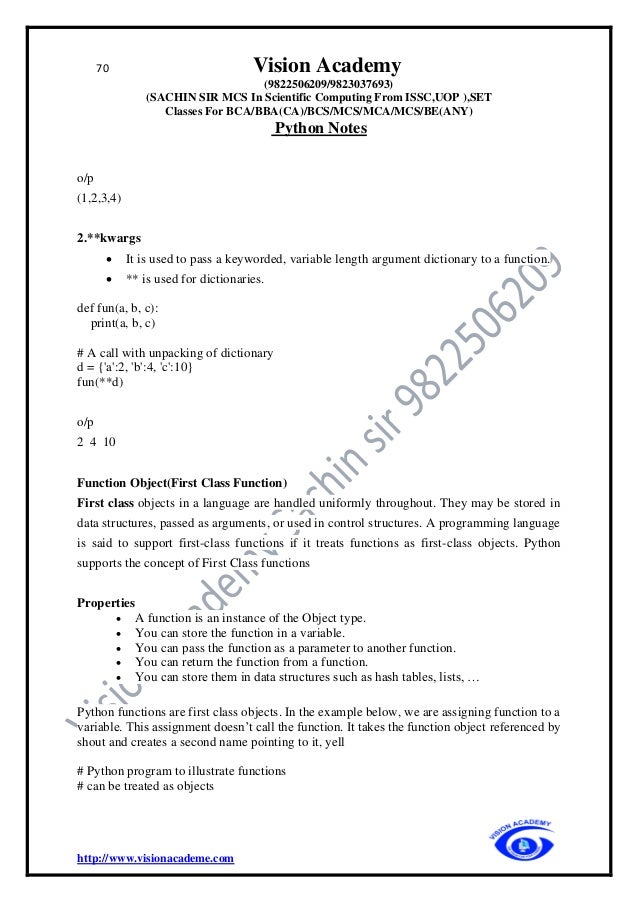 70 Vision Academy
(9822506209/9823037693)
(SACHIN SIR MCS In Scientific Computing From ISSC,UOP ),SET
Classes For BCA/BBA(CA)/BCS/MCS/MCA/MCS/BE(ANY)
Python Notes
http://www.visionacademe.com
o/p
(1,2,3,4)
2.**kwargs
• It is used to pass a keyworded, variable length argument dictionary to a function.
• ** is used for dictionaries.
def fun(a, b, c):
print(a, b, c)
# A call with unpacking of dictionary
d = {'a':2, 'b':4, 'c':10}
fun(**d)
o/p
2 4 10
Function Object(First Class Function)
First class objects in a language are handled uniformly throughout. They may be stored in
data structures, passed as arguments, or used in control structures. A programming language
is said to support first-class functions if it treats functions as first-class objects. Python
supports the concept of First Class functions
Properties
• A function is an instance of the Object type.
• You can store the function in a variable.
• You can pass the function as a parameter to another function.
• You can return the function from a function.
• You can store them in data structures such as hash tables, lists, …
Python functions are first class objects. In the example below, we are assigning function to a
variable. This assignment doesn’t call the function. It takes the function object referenced by
shout and creates a second name pointing to it, yell
# Python program to illustrate functions
# can be treated as objects
 