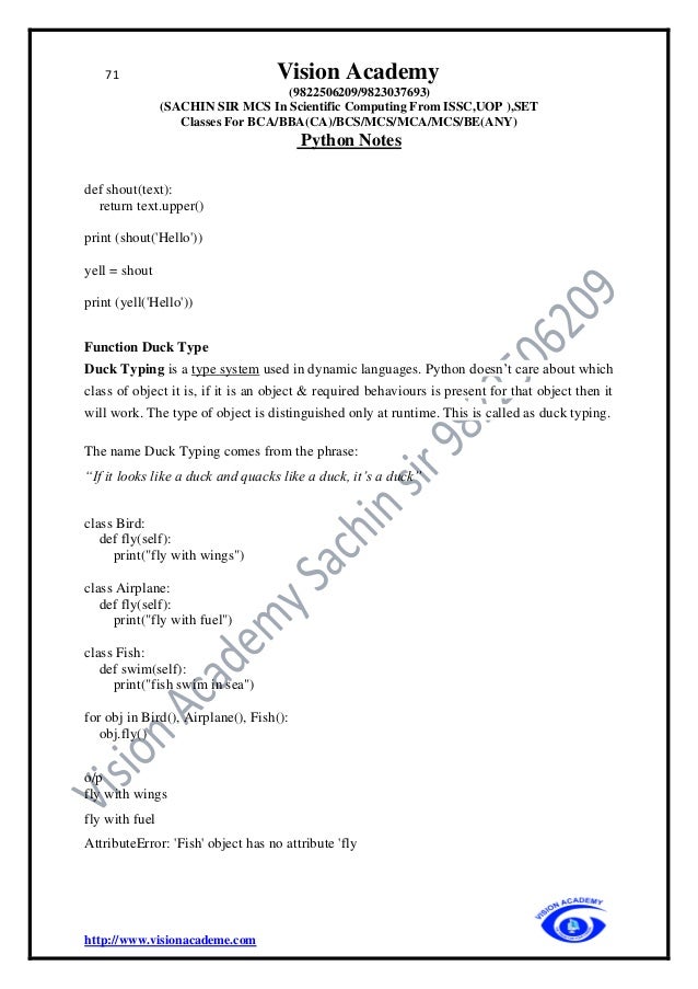 71 Vision Academy
(9822506209/9823037693)
(SACHIN SIR MCS In Scientific Computing From ISSC,UOP ),SET
Classes For BCA/BBA(CA)/BCS/MCS/MCA/MCS/BE(ANY)
Python Notes
http://www.visionacademe.com
def shout(text):
return text.upper()
print (shout('Hello'))
yell = shout
print (yell('Hello'))
Function Duck Type
Duck Typing is a type system used in dynamic languages. Python doesn’t care about which
class of object it is, if it is an object & required behaviours is present for that object then it
will work. The type of object is distinguished only at runtime. This is called as duck typing.
The name Duck Typing comes from the phrase:
“If it looks like a duck and quacks like a duck, it’s a duck”
class Bird:
def fly(self):
print("fly with wings")
class Airplane:
def fly(self):
print("fly with fuel")
class Fish:
def swim(self):
print("fish swim in sea")
for obj in Bird(), Airplane(), Fish():
obj.fly()
o/p
fly with wings
fly with fuel
AttributeError: 'Fish' object has no attribute 'fly
 