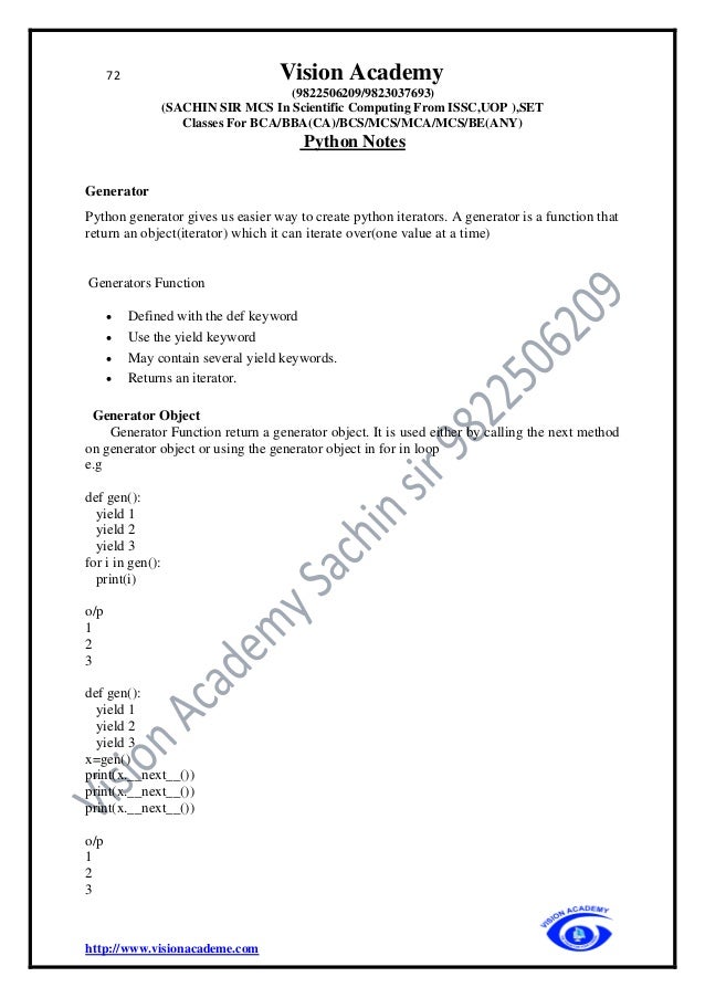 72 Vision Academy
(9822506209/9823037693)
(SACHIN SIR MCS In Scientific Computing From ISSC,UOP ),SET
Classes For BCA/BBA(CA)/BCS/MCS/MCA/MCS/BE(ANY)
Python Notes
http://www.visionacademe.com
Generator
Python generator gives us easier way to create python iterators. A generator is a function that
return an object(iterator) which it can iterate over(one value at a time)
Generators Function
• Defined with the def keyword
• Use the yield keyword
• May contain several yield keywords.
• Returns an iterator.
Generator Object
Generator Function return a generator object. It is used either by calling the next method
on generator object or using the generator object in for in loop
e.g
def gen():
yield 1
yield 2
yield 3
for i in gen():
print(i)
o/p
1
2
3
def gen():
yield 1
yield 2
yield 3
x=gen()
print(x.__next__())
print(x.__next__())
print(x.__next__())
o/p
1
2
3
 
