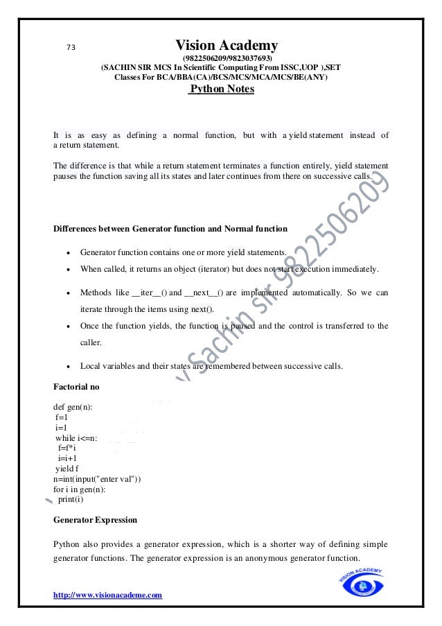 73 Vision Academy
(9822506209/9823037693)
(SACHIN SIR MCS In Scientific Computing From ISSC,UOP ),SET
Classes For BCA/BBA(CA)/BCS/MCS/MCA/MCS/BE(ANY)
Python Notes
http://www.visionacademe.com
It is as easy as defining a normal function, but with a yield statement instead of
a return statement.
The difference is that while a return statement terminates a function entirely, yield statement
pauses the function saving all its states and later continues from there on successive calls.
Differences between Generator function and Normal function
• Generator function contains one or more yield statements.
• When called, it returns an object (iterator) but does not start execution immediately.
• Methods like __iter__() and __next__() are implemented automatically. So we can
iterate through the items using next().
• Once the function yields, the function is paused and the control is transferred to the
caller.
• Local variables and their states are remembered between successive calls.
Factorial no
def gen(n):
f=1
i=1
while i<=n:
f=f*i
i=i+1
yield f
n=int(input("enter val"))
for i in gen(n):
print(i)
Generator Expression
Python also provides a generator expression, which is a shorter way of defining simple
generator functions. The generator expression is an anonymous generator function.
 