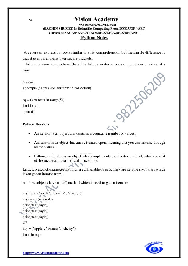 74 Vision Academy
(9822506209/9823037693)
(SACHIN SIR MCS In Scientific Computing From ISSC,UOP ),SET
Classes For BCA/BBA(CA)/BCS/MCS/MCA/MCS/BE(ANY)
Python Notes
http://www.visionacademe.com
A generator expression looks similar to a list comprehension but the simple difference is
that it uses parenthesis over square brackets.
list comprehension produces the entire list, generator expression produces one item at a
time
Syntax
genexpr=(expression for item in collection)
sq = (x*x for x in range(5))
for i in sq:
print(i)
Python Iterators
• An iterator is an object that contains a countable number of values.
• An iterator is an object that can be iterated upon, meaning that you can traverse through
all the values.
• Python, an iterator is an object which implements the iterator protocol, which consist
of the methods __iter__() and __next__().
Lists, tuples, dictionaries,sets,strings are all iterable objects. They are iterable containers which
it can get an iterator from.
All these objects have a iter() method which is used to get an iterator:
mytuple=("apple", "banana", "cherry")
myit= iter(mytuple)
print(next(myit))
print(next(myit))
print(next(myit))
OR
my = ("apple", "banana", "cherry")
for x in my:
 