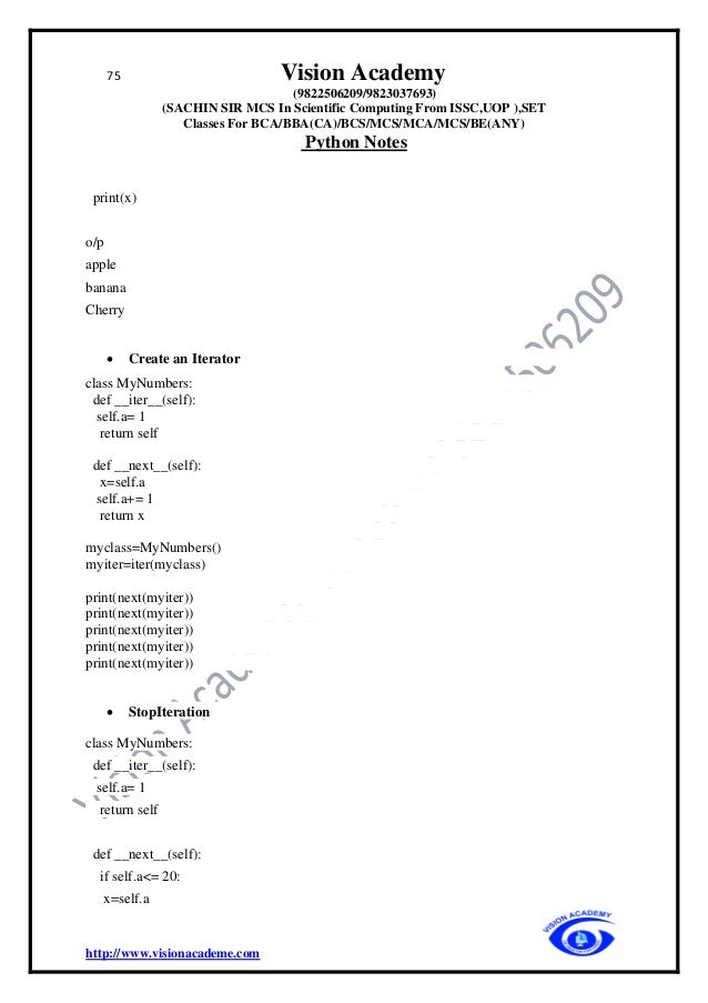 75 Vision Academy
(9822506209/9823037693)
(SACHIN SIR MCS In Scientific Computing From ISSC,UOP ),SET
Classes For BCA/BBA(CA)/BCS/MCS/MCA/MCS/BE(ANY)
Python Notes
http://www.visionacademe.com
print(x)
o/p
apple
banana
Cherry
• Create an Iterator
class MyNumbers:
def __iter__(self):
self.a= 1
return self
def __next__(self):
x=self.a
self.a+= 1
return x
myclass=MyNumbers()
myiter=iter(myclass)
print(next(myiter))
print(next(myiter))
print(next(myiter))
print(next(myiter))
print(next(myiter))
• StopIteration
class MyNumbers:
def __iter__(self):
self.a= 1
return self
def __next__(self):
if self.a<= 20:
x=self.a
 