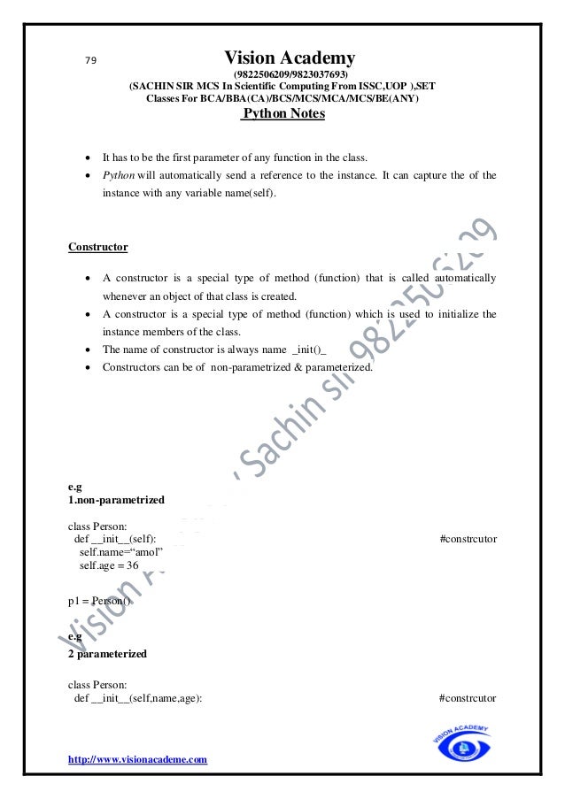 79 Vision Academy
(9822506209/9823037693)
(SACHIN SIR MCS In Scientific Computing From ISSC,UOP ),SET
Classes For BCA/BBA(CA)/BCS/MCS/MCA/MCS/BE(ANY)
Python Notes
http://www.visionacademe.com
• It has to be the first parameter of any function in the class.
• Python will automatically send a reference to the instance. It can capture the of the
instance with any variable name(self).
Constructor
• A constructor is a special type of method (function) that is called automatically
whenever an object of that class is created.
• A constructor is a special type of method (function) which is used to initialize the
instance members of the class.
• The name of constructor is always name _init()_
• Constructors can be of non-parametrized & parameterized.
e.g
1.non-parametrized
class Person:
def __init__(self): #constrcutor
self.name=“amol”
self.age = 36
p1 = Person()
e.g
2 parameterized
class Person:
def __init__(self,name,age): #constrcutor
 